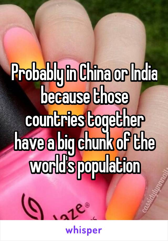 Probably in China or India because those countries together have a big chunk of the world's population