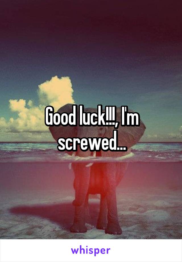 Good luck!!!, I'm screwed...