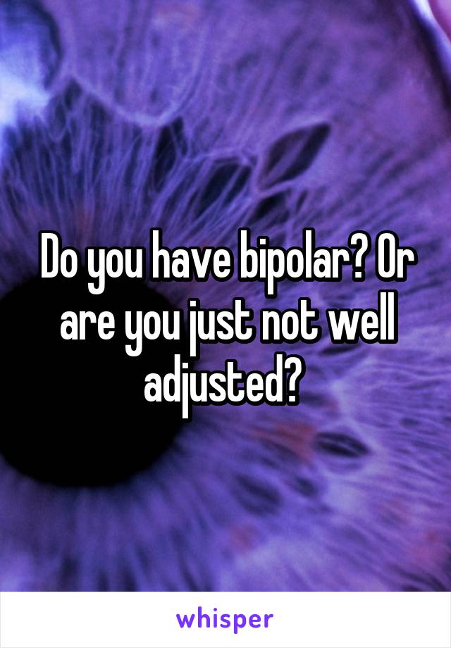Do you have bipolar? Or are you just not well adjusted? 