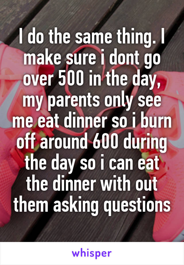I do the same thing. I make sure i dont go over 500 in the day, my parents only see me eat dinner so i burn off around 600 during the day so i can eat the dinner with out them asking questions 