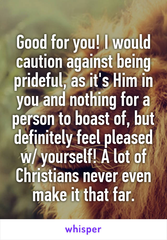 Good for you! I would caution against being prideful, as it's Him in you and nothing for a person to boast of, but definitely feel pleased w/ yourself! A lot of Christians never even make it that far.