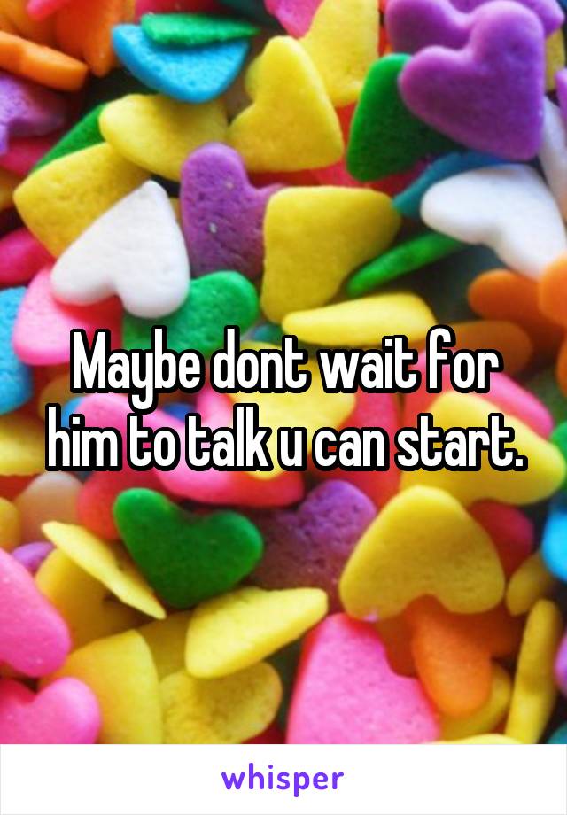 Maybe dont wait for him to talk u can start.