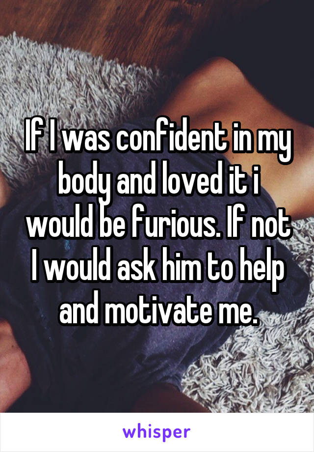 If I was confident in my body and loved it i would be furious. If not I would ask him to help and motivate me.