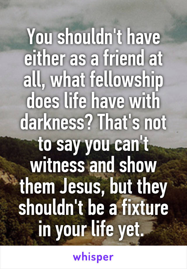 You shouldn't have either as a friend at all, what fellowship does life have with darkness? That's not to say you can't witness and show them Jesus, but they shouldn't be a fixture in your life yet. 