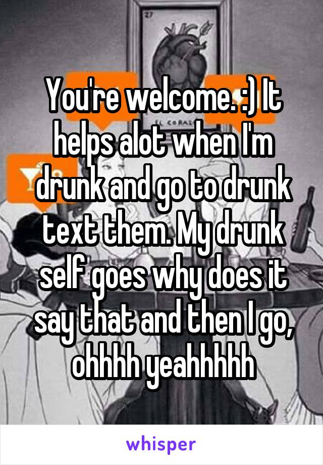 You're welcome. :) It helps alot when I'm drunk and go to drunk text them. My drunk self goes why does it say that and then I go, ohhhh yeahhhhh