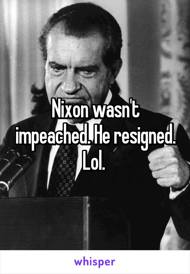 Nixon wasn't impeached. He resigned. Lol. 