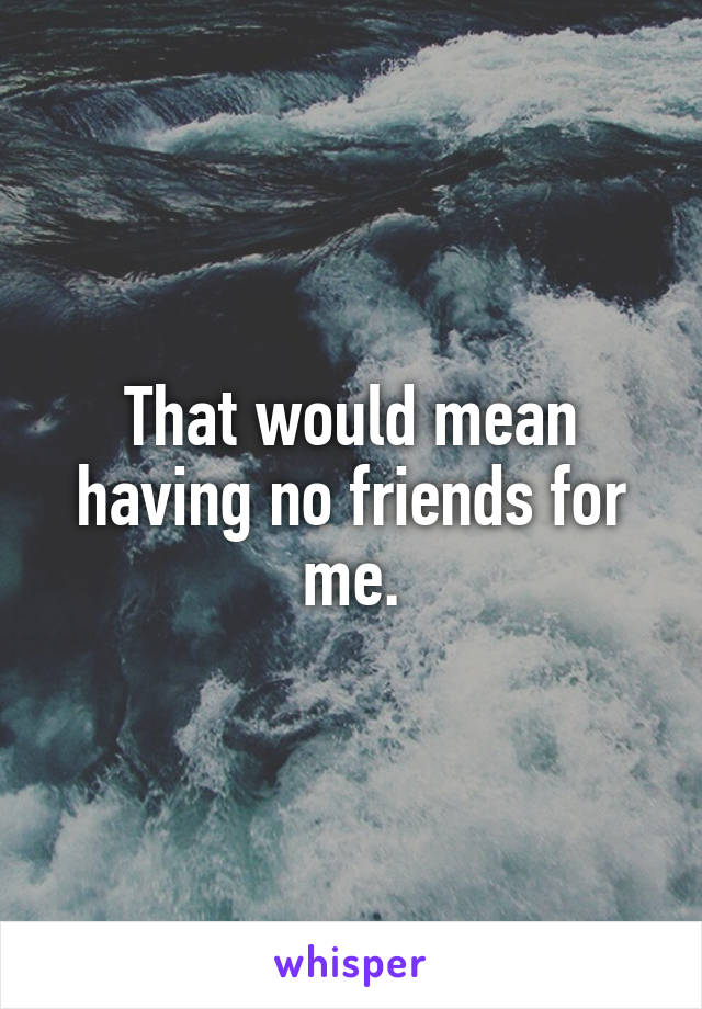 That would mean having no friends for me.