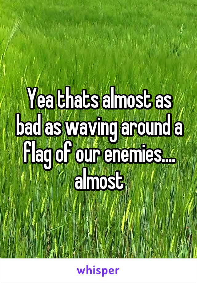 Yea thats almost as bad as waving around a flag of our enemies.... almost