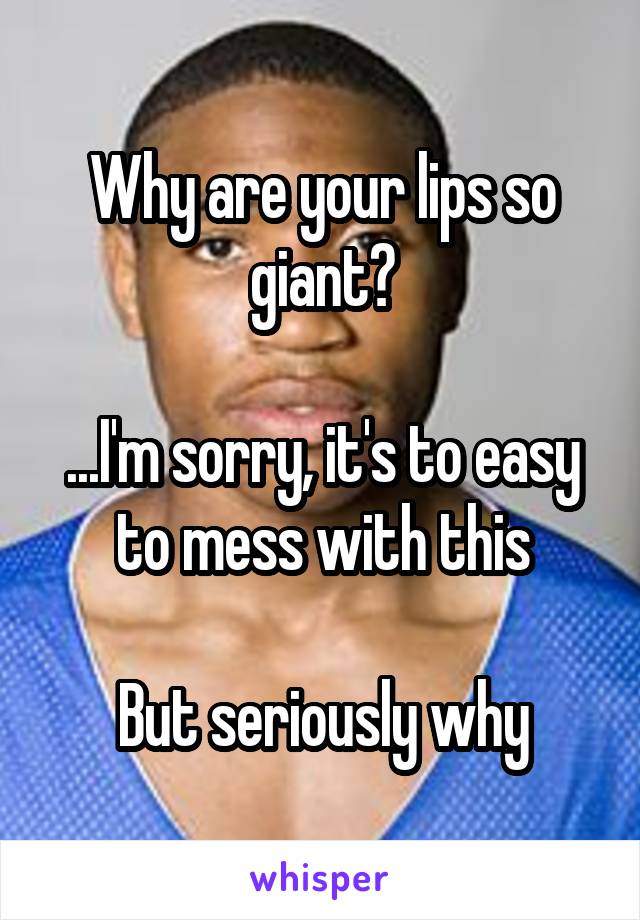 Why are your lips so giant?

...I'm sorry, it's to easy to mess with this

But seriously why