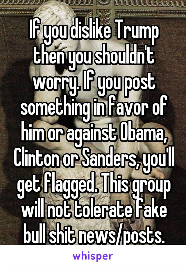 If you dislike Trump then you shouldn't worry. If you post something in favor of him or against Obama, Clinton or Sanders, you'll get flagged. This group will not tolerate fake bull shit news/posts.
