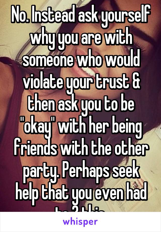 No. Instead ask yourself why you are with someone who would violate your trust & then ask you to be "okay" with her being friends with the other party. Perhaps seek help that you even had to ? this.