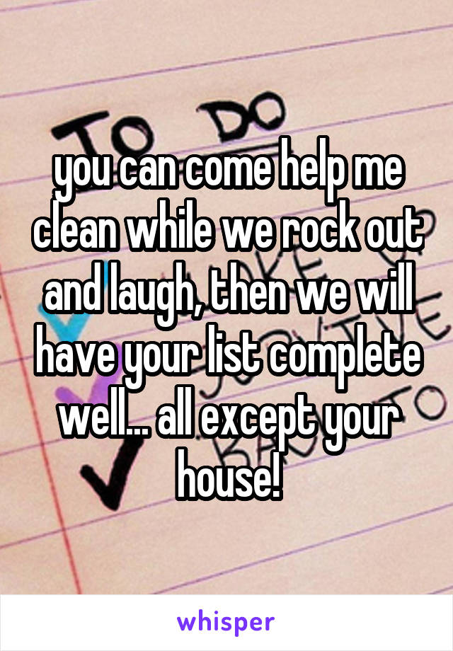 you can come help me clean while we rock out and laugh, then we will have your list complete well... all except your house!