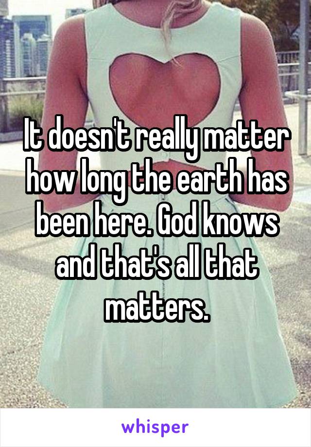 It doesn't really matter how long the earth has been here. God knows and that's all that matters.