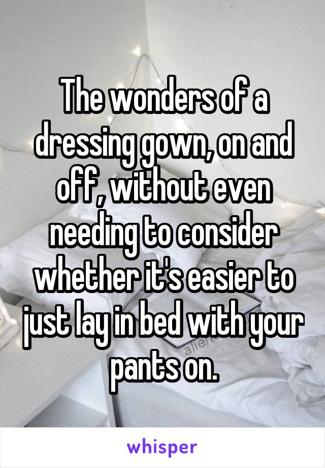 The wonders of a dressing gown, on and off, without even needing to consider whether it's easier to just lay in bed with your pants on.