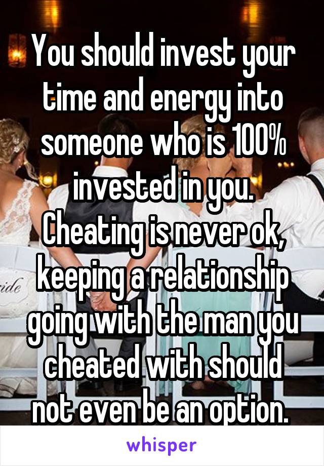 You should invest your time and energy into someone who is 100% invested in you. Cheating is never ok, keeping a relationship going with the man you cheated with should not even be an option. 