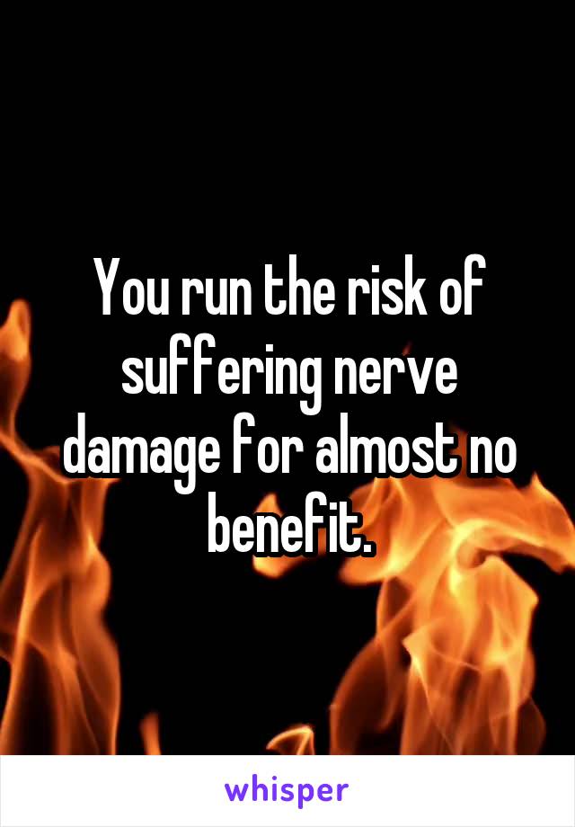 You run the risk of suffering nerve damage for almost no benefit.