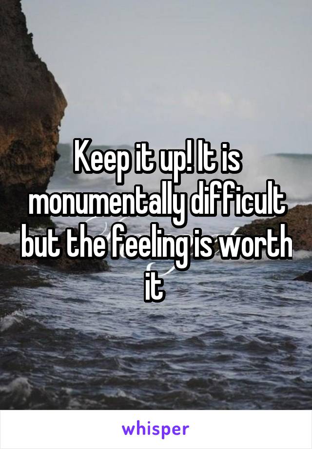 Keep it up! It is monumentally difficult but the feeling is worth it 