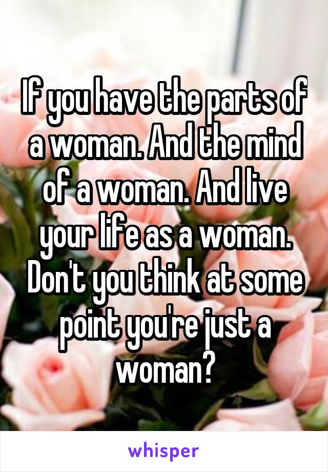 If you have the parts of a woman. And the mind of a woman. And live your life as a woman. Don't you think at some point you're just a woman?