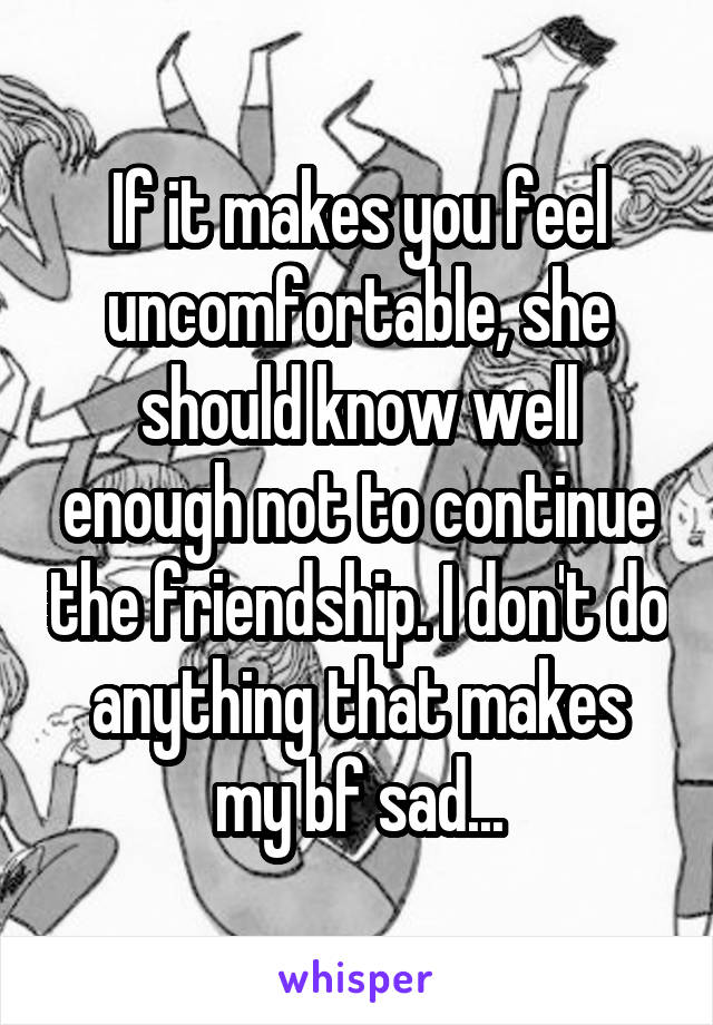 If it makes you feel uncomfortable, she should know well enough not to continue the friendship. I don't do anything that makes my bf sad...