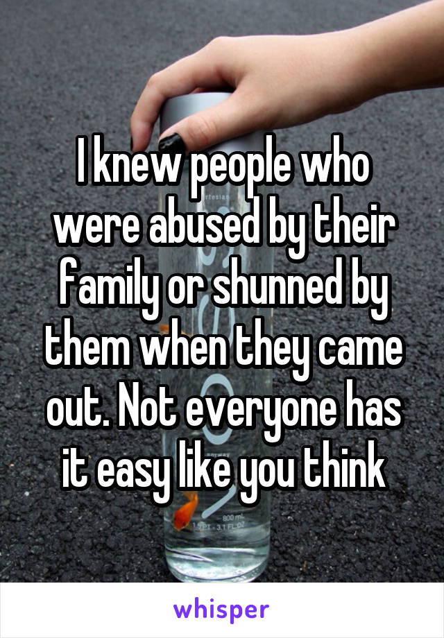 I knew people who were abused by their family or shunned by them when they came out. Not everyone has it easy like you think