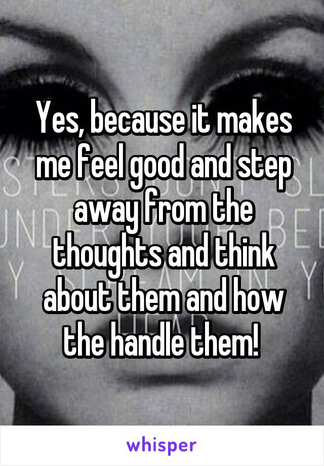 Yes, because it makes me feel good and step away from the thoughts and think about them and how the handle them! 
