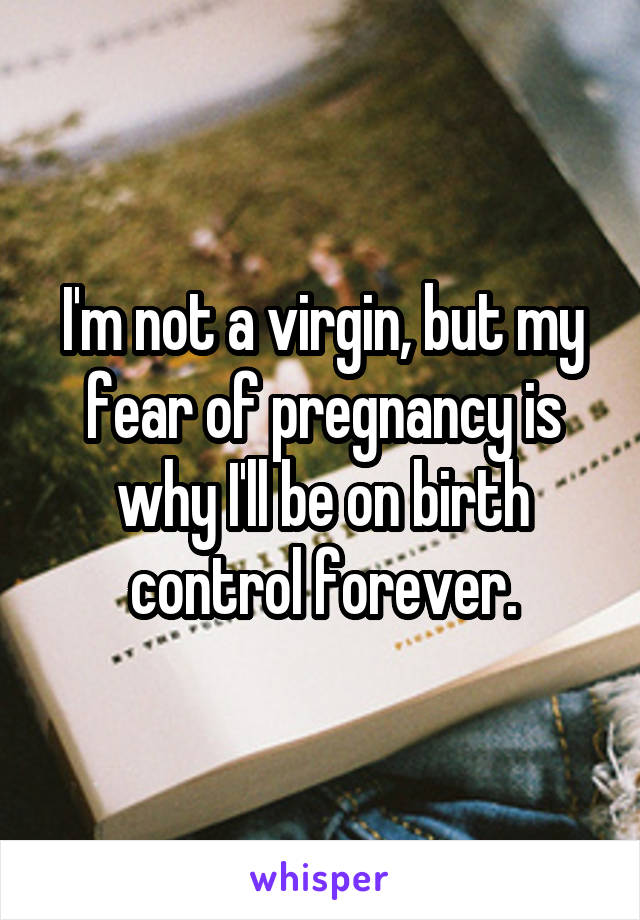 I'm not a virgin, but my fear of pregnancy is why I'll be on birth control forever.