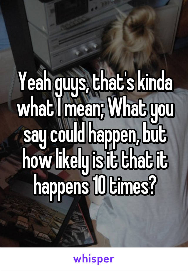 Yeah guys, that's kinda what I mean; What you say could happen, but how likely is it that it happens 10 times?