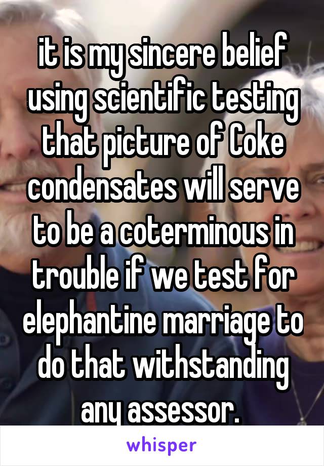 it is my sincere belief using scientific testing that picture of Coke condensates will serve to be a coterminous in trouble if we test for elephantine marriage to do that withstanding any assessor. 