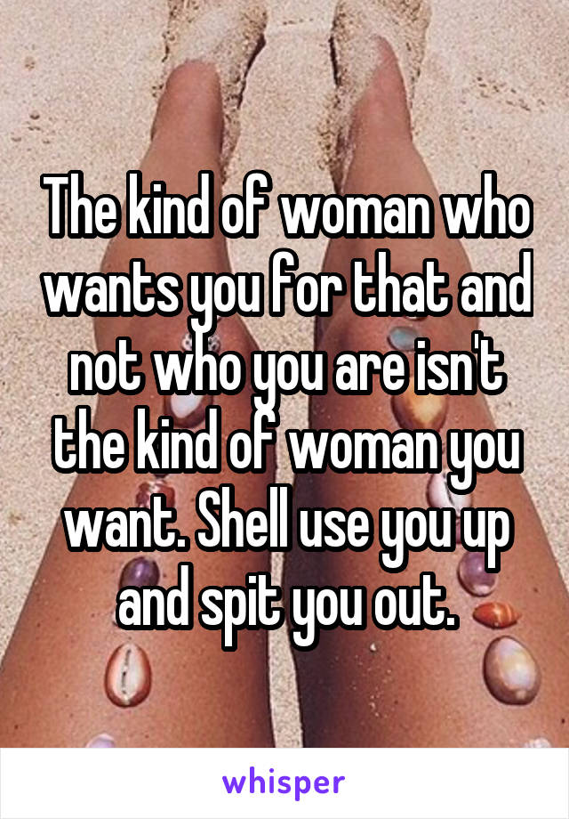 The kind of woman who wants you for that and not who you are isn't the kind of woman you want. Shell use you up and spit you out.
