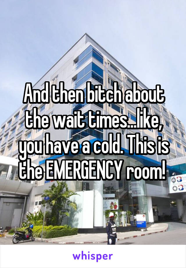 And then bitch about the wait times...like, you have a cold. This is the EMERGENCY room! 