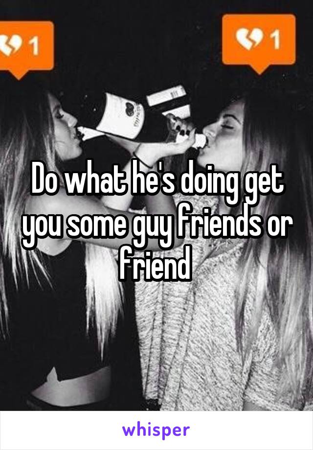 Do what he's doing get you some guy friends or friend 