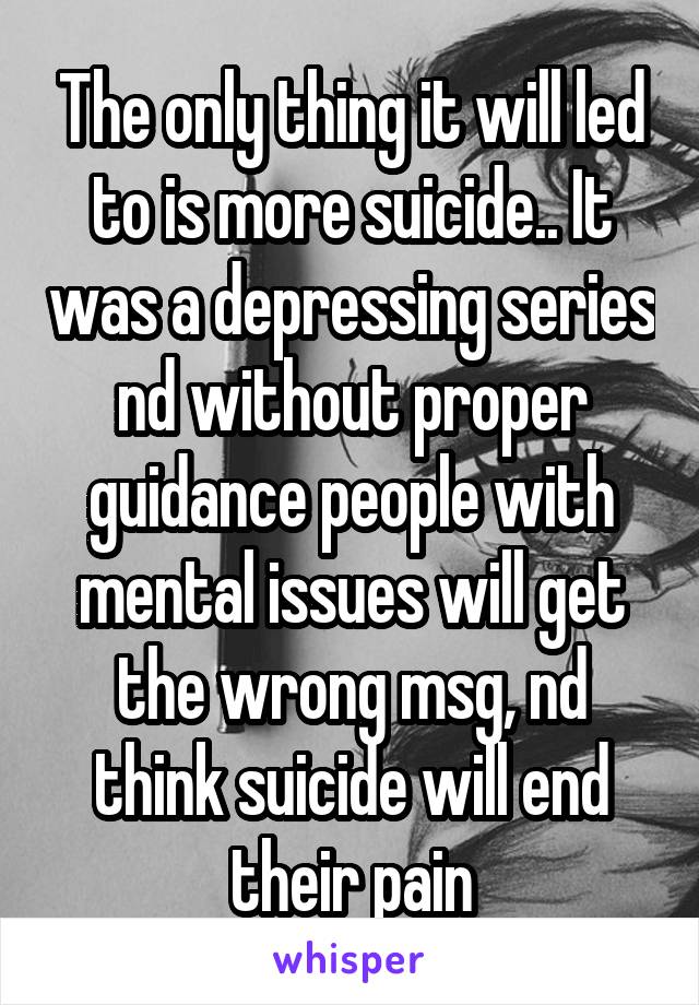 The only thing it will led to is more suicide.. It was a depressing series nd without proper guidance people with mental issues will get the wrong msg, nd think suicide will end their pain