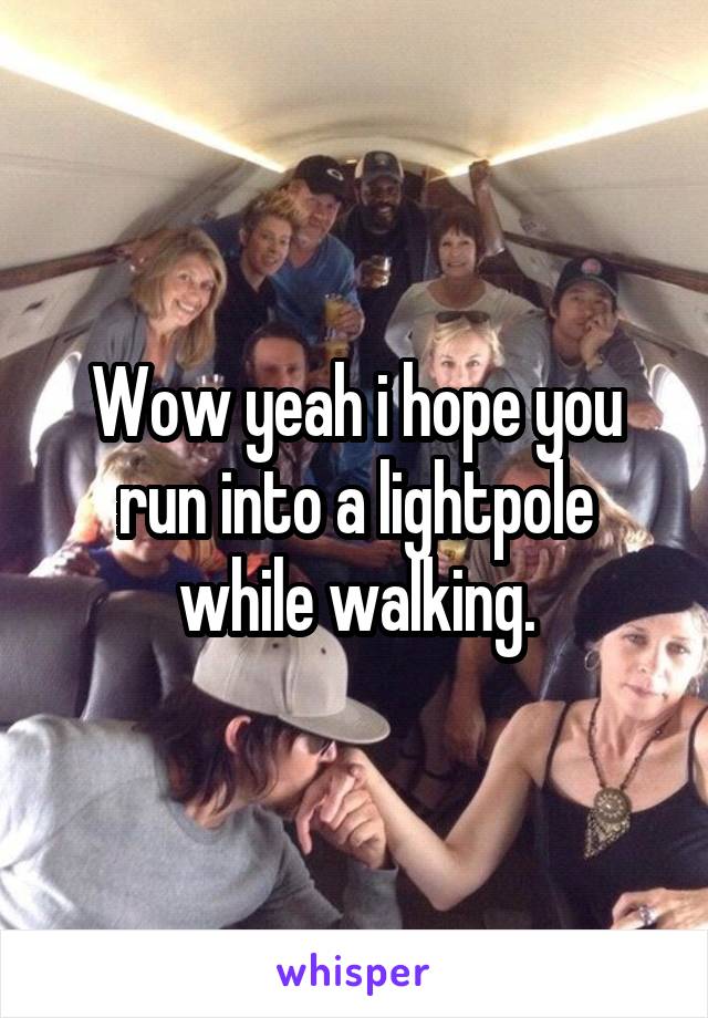 Wow yeah i hope you run into a lightpole while walking.