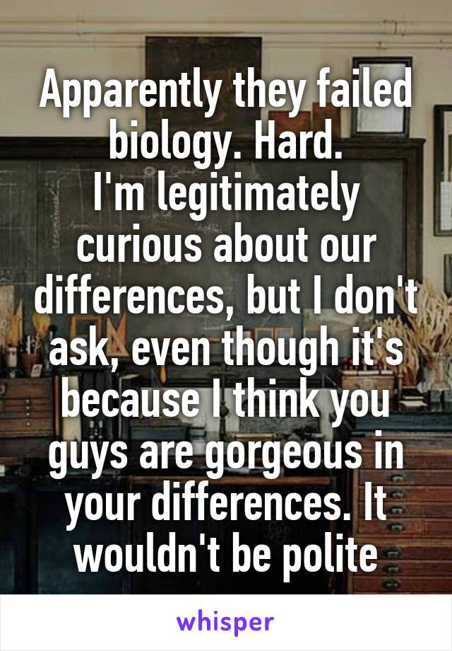 Apparently they failed biology. Hard.
I'm legitimately curious about our differences, but I don't ask, even though it's because I think you guys are gorgeous in your differences. It wouldn't be polite