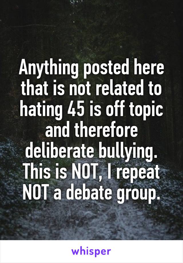 Anything posted here that is not related to hating 45 is off topic and therefore deliberate bullying. This is NOT, I repeat NOT a debate group.