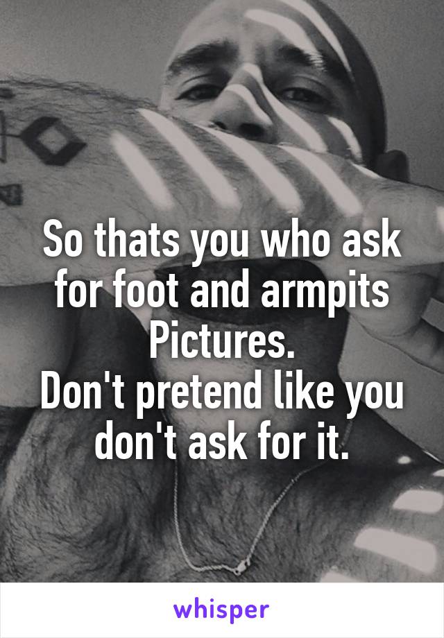 
So thats you who ask for foot and armpits
Pictures.
Don't pretend like you don't ask for it.