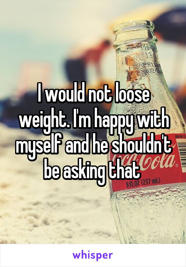 I would not loose weight. I'm happy with myself and he shouldn't be asking that 