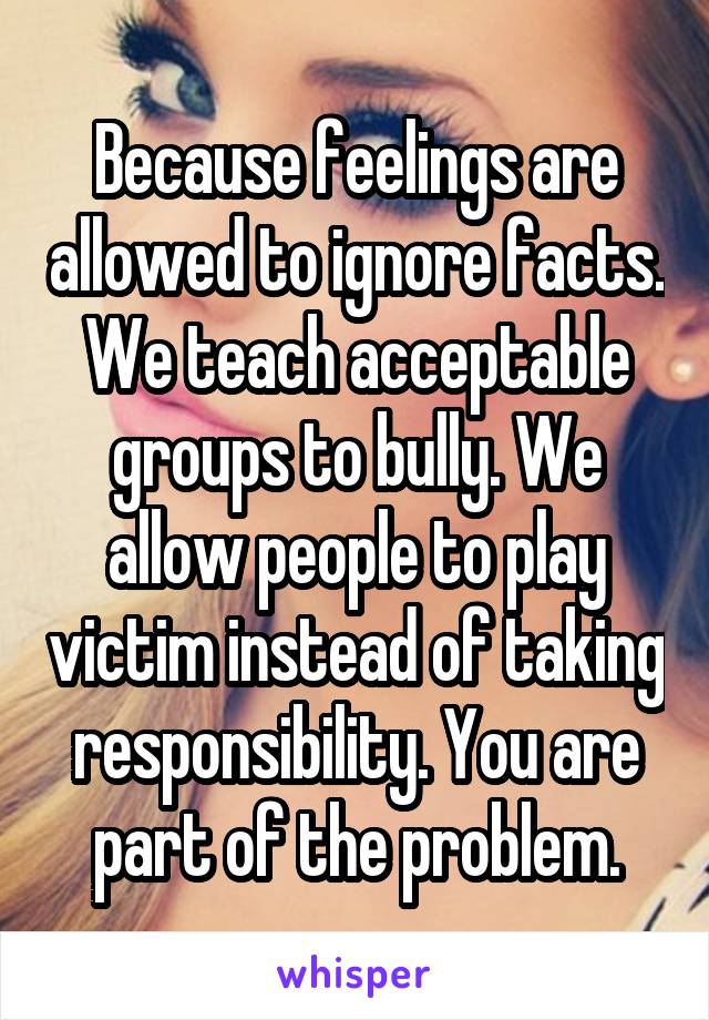Because feelings are allowed to ignore facts. We teach acceptable groups to bully. We allow people to play victim instead of taking responsibility. You are part of the problem.