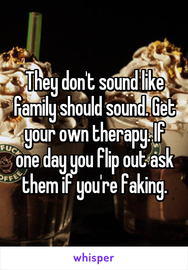 They don't sound like family should sound. Get your own therapy. If one day you flip out ask them if you're faking.