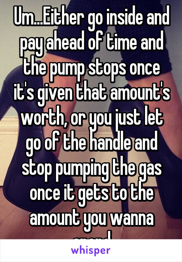 Um...Either go inside and pay ahead of time and the pump stops once it's given that amount's worth, or you just let go of the handle and stop pumping the gas once it gets to the amount you wanna spend