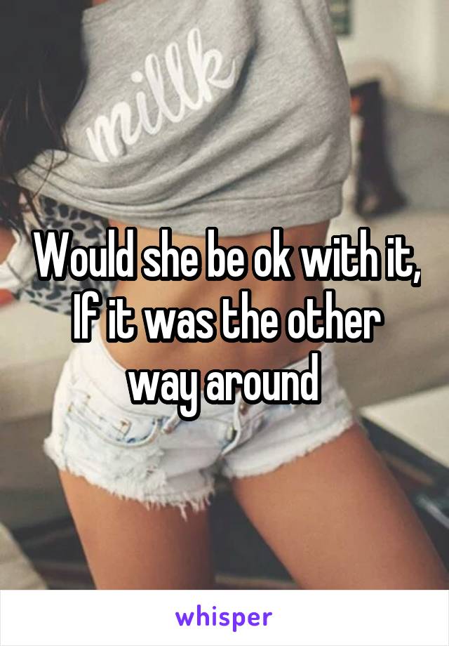 Would she be ok with it,
If it was the other way around 