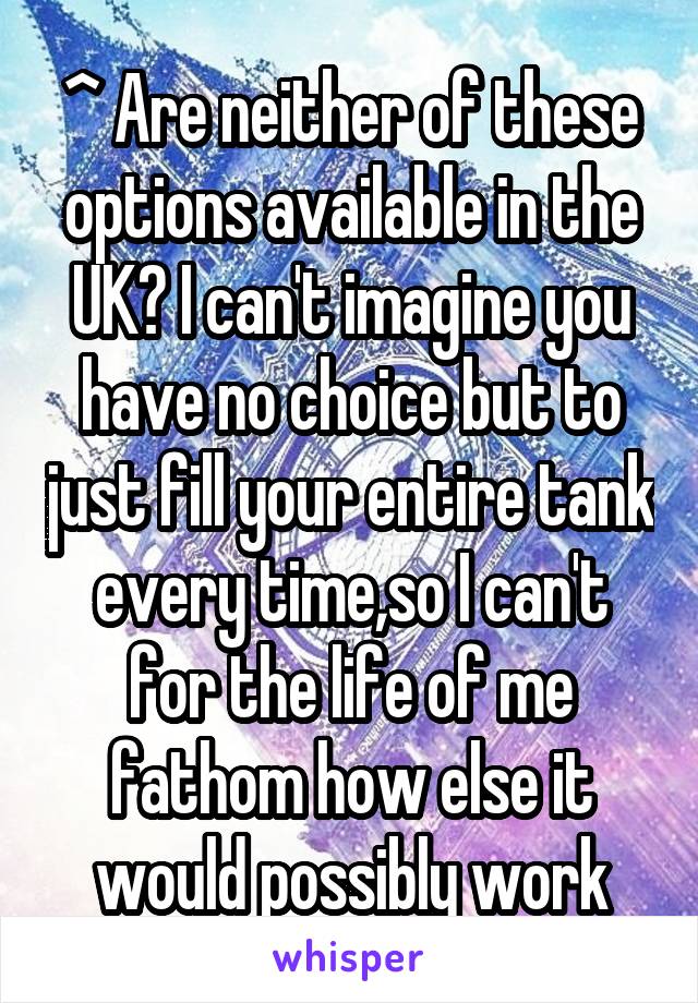 ^ Are neither of these options available in the UK? I can't imagine you have no choice but to just fill your entire tank every time,so I can't for the life of me fathom how else it would possibly work