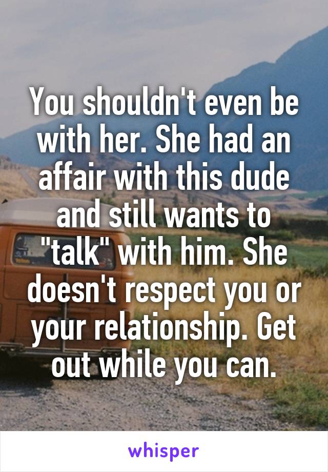 You shouldn't even be with her. She had an affair with this dude and still wants to "talk" with him. She doesn't respect you or your relationship. Get out while you can.