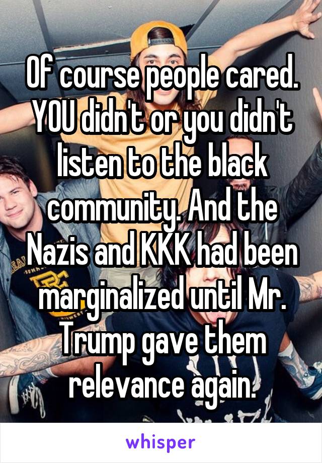 Of course people cared. YOU didn't or you didn't listen to the black community. And the Nazis and KKK had been marginalized until Mr. Trump gave them relevance again.