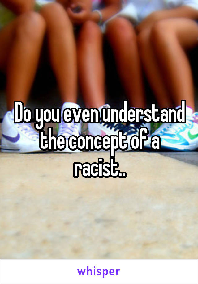 Do you even understand the concept of a racist..