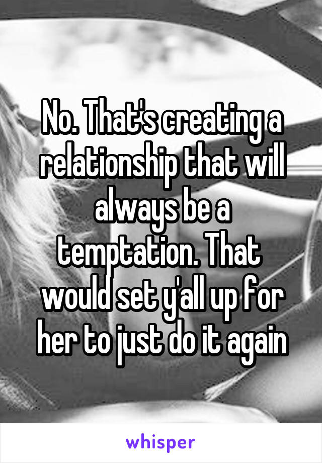 No. That's creating a relationship that will always be a temptation. That  would set y'all up for her to just do it again