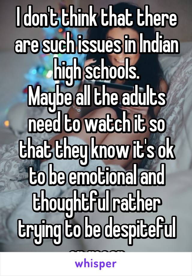 I don't think that there are such issues in Indian high schools.
Maybe all the adults need to watch it so that they know it's ok to be emotional and thoughtful rather trying to be despiteful or mean