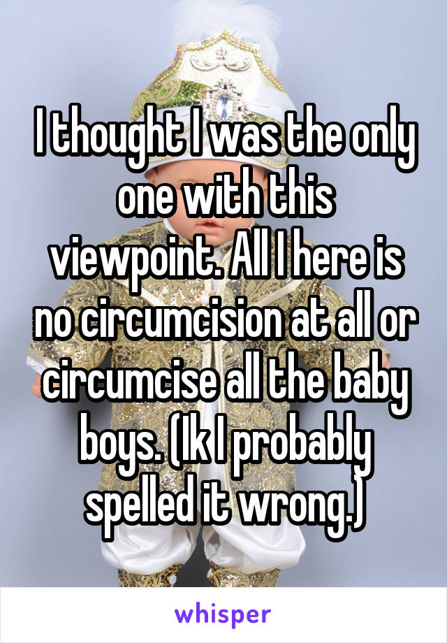 I thought I was the only one with this viewpoint. All I here is no circumcision at all or circumcise all the baby boys. (Ik I probably spelled it wrong.)