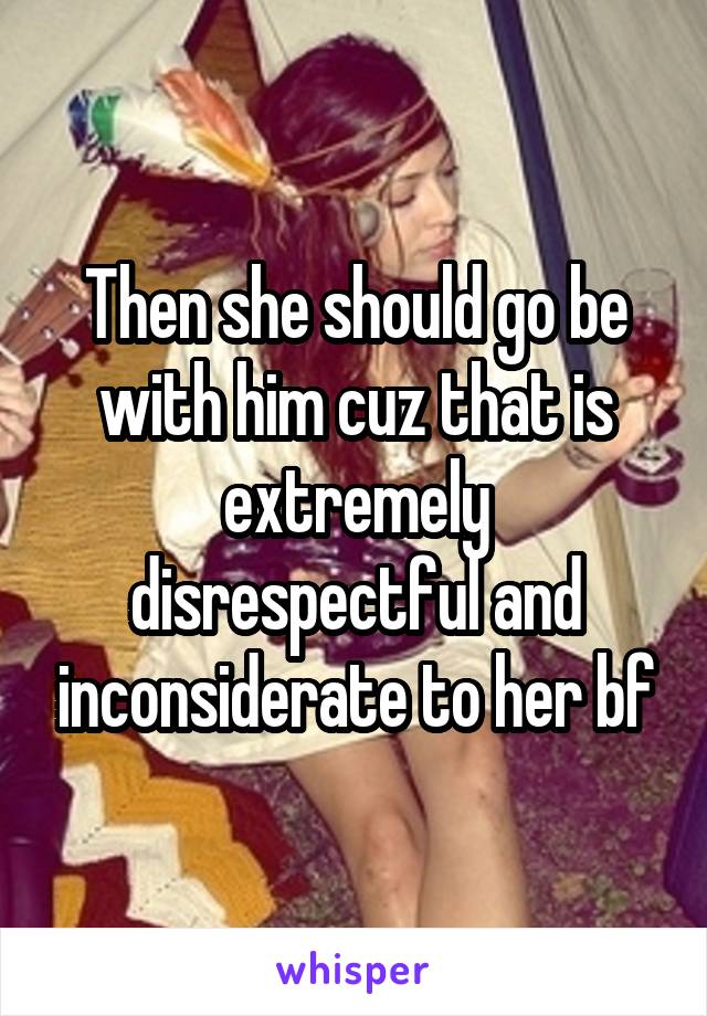 Then she should go be with him cuz that is extremely disrespectful and inconsiderate to her bf