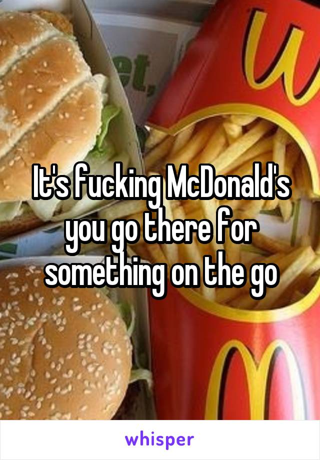 It's fucking McDonald's you go there for something on the go